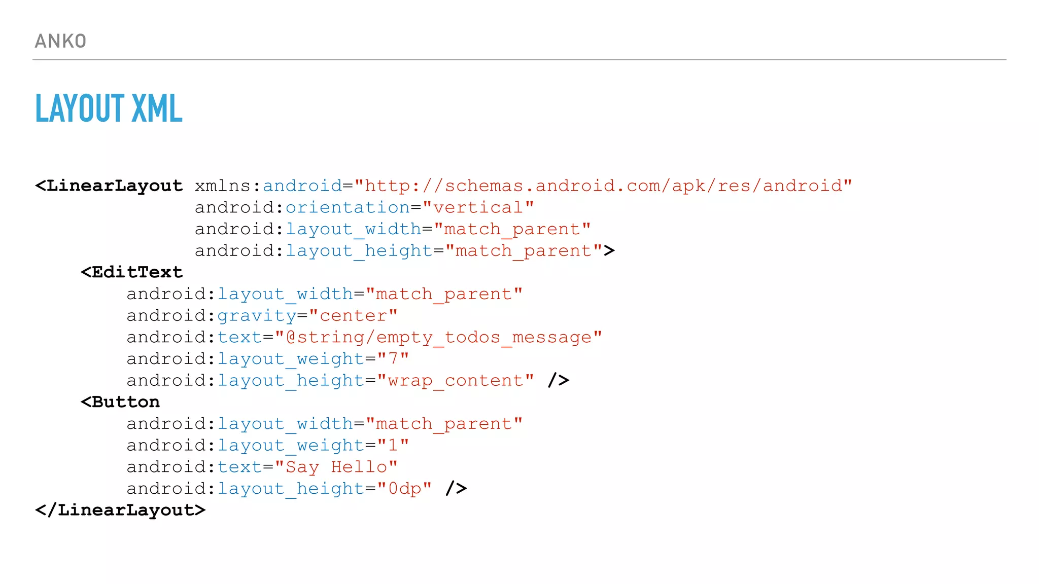 ANKO
LAYOUT XML
<LinearLayout xmlns:android="http://schemas.android.com/apk/res/android"
android:orientation="vertical"
android:layout_width="match_parent"
android:layout_height="match_parent">
<EditText
android:layout_width="match_parent"
android:gravity="center"
android:text="@string/empty_todos_message"
android:layout_weight="7"
android:layout_height="wrap_content" />
<Button
android:layout_width="match_parent"
android:layout_weight="1"
android:text="Say Hello"
android:layout_height="0dp" />
</LinearLayout>
 