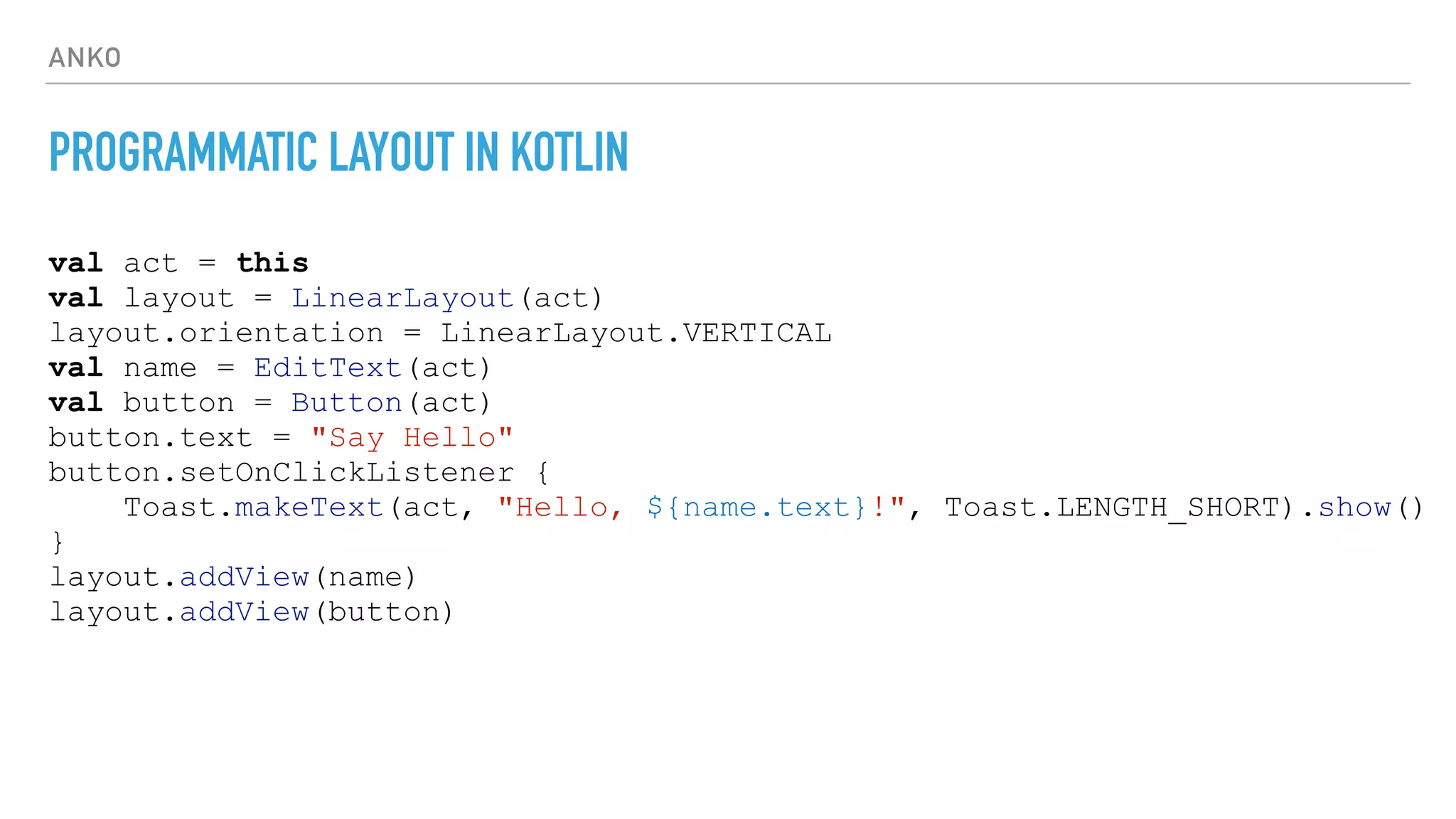 ANKO
PROGRAMMATIC LAYOUT IN KOTLIN
val act = this
val layout = LinearLayout(act)
layout.orientation = LinearLayout.VERTICAL
val name = EditText(act)
val button = Button(act)
button.text = "Say Hello"
button.setOnClickListener {
Toast.makeText(act, "Hello, ${name.text}!", Toast.LENGTH_SHORT).show()
}
layout.addView(name)
layout.addView(button)
 