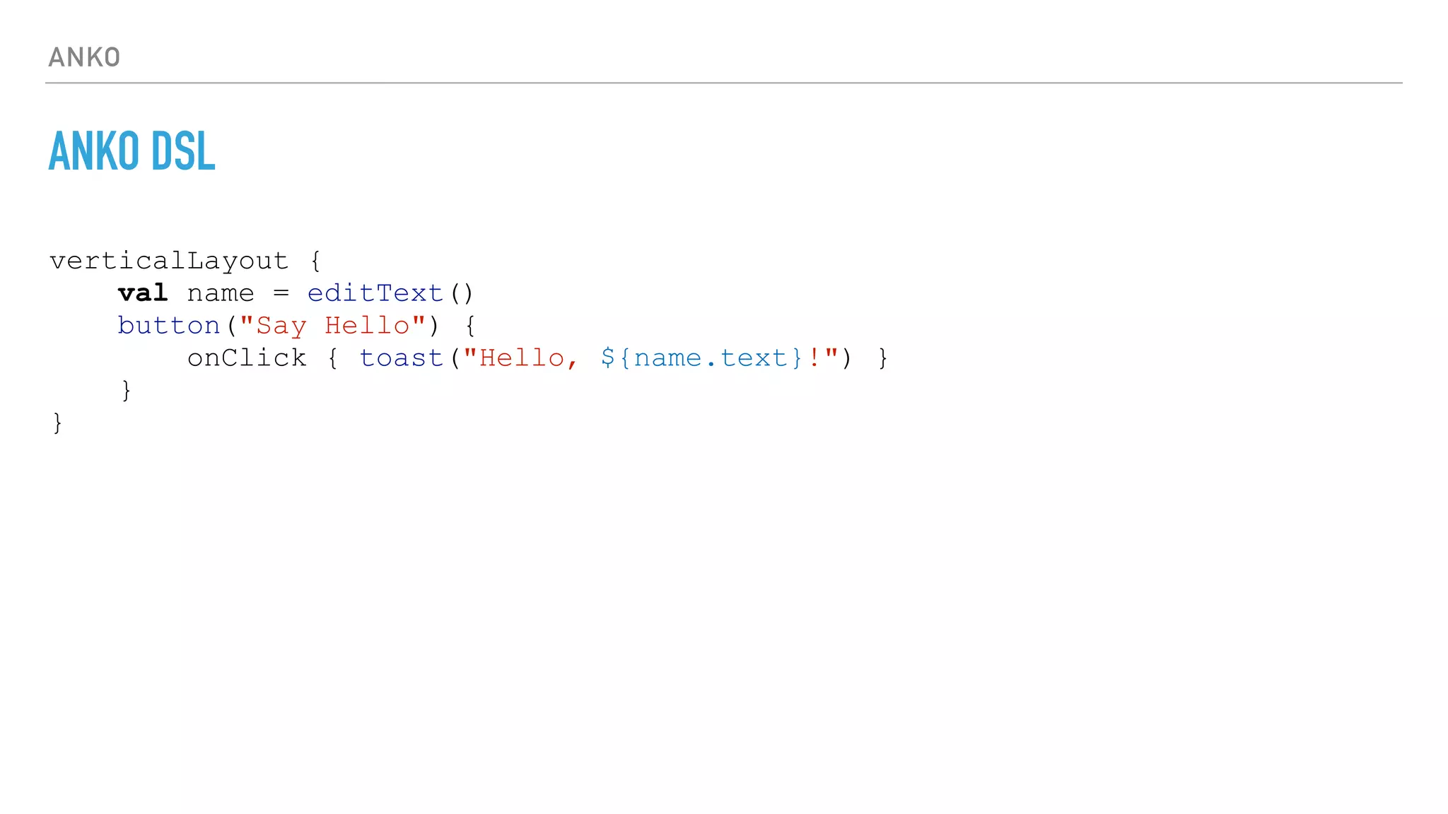 ANKO
ANKO DSL
verticalLayout {
val name = editText()
button("Say Hello") {
onClick { toast("Hello, ${name.text}!") }
}
}
 