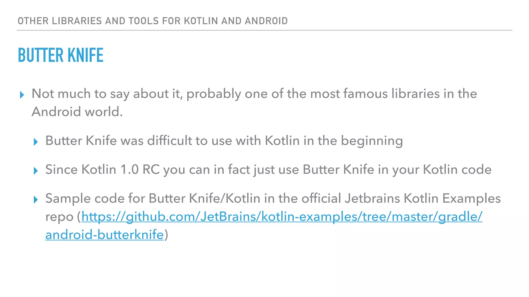 OTHER LIBRARIES AND TOOLS FOR KOTLIN AND ANDROID
BUTTER KNIFE
▸ Not much to say about it, probably one of the most famous libraries in the
Android world.
▸ Butter Knife was difﬁcult to use with Kotlin in the beginning
▸ Since Kotlin 1.0 RC you can in fact just use Butter Knife in your Kotlin code
▸ Sample code for Butter Knife/Kotlin in the ofﬁcial Jetbrains Kotlin Examples
repo (https://github.com/JetBrains/kotlin-examples/tree/master/gradle/
android-butterknife)
 