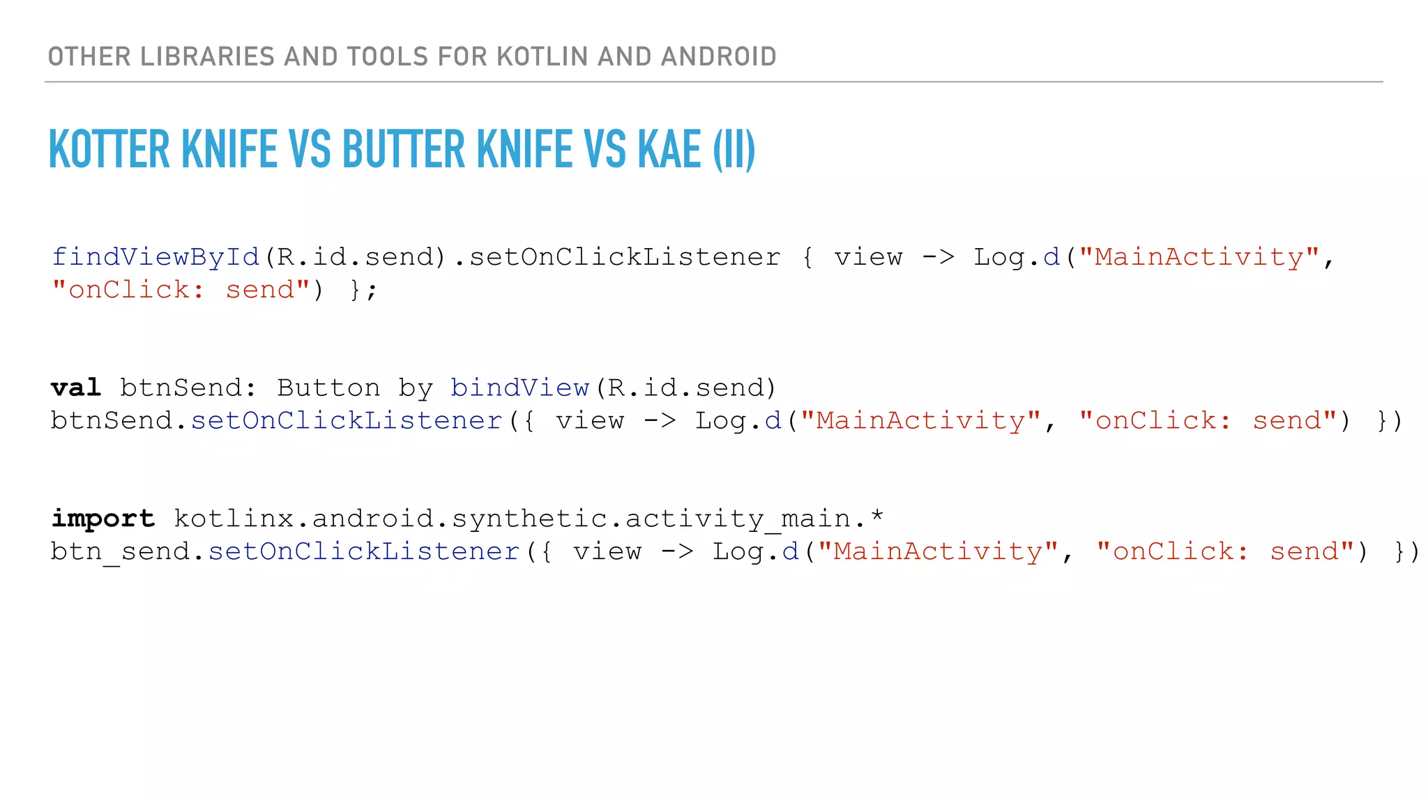 OTHER LIBRARIES AND TOOLS FOR KOTLIN AND ANDROID
KOTTER KNIFE VS BUTTER KNIFE VS KAE (II)
findViewById(R.id.send).setOnClickListener { view -> Log.d("MainActivity",
"onClick: send") };
val btnSend: Button by bindView(R.id.send)
btnSend.setOnClickListener({ view -> Log.d("MainActivity", "onClick: send") })
import kotlinx.android.synthetic.activity_main.*
btn_send.setOnClickListener({ view -> Log.d("MainActivity", "onClick: send") })
 