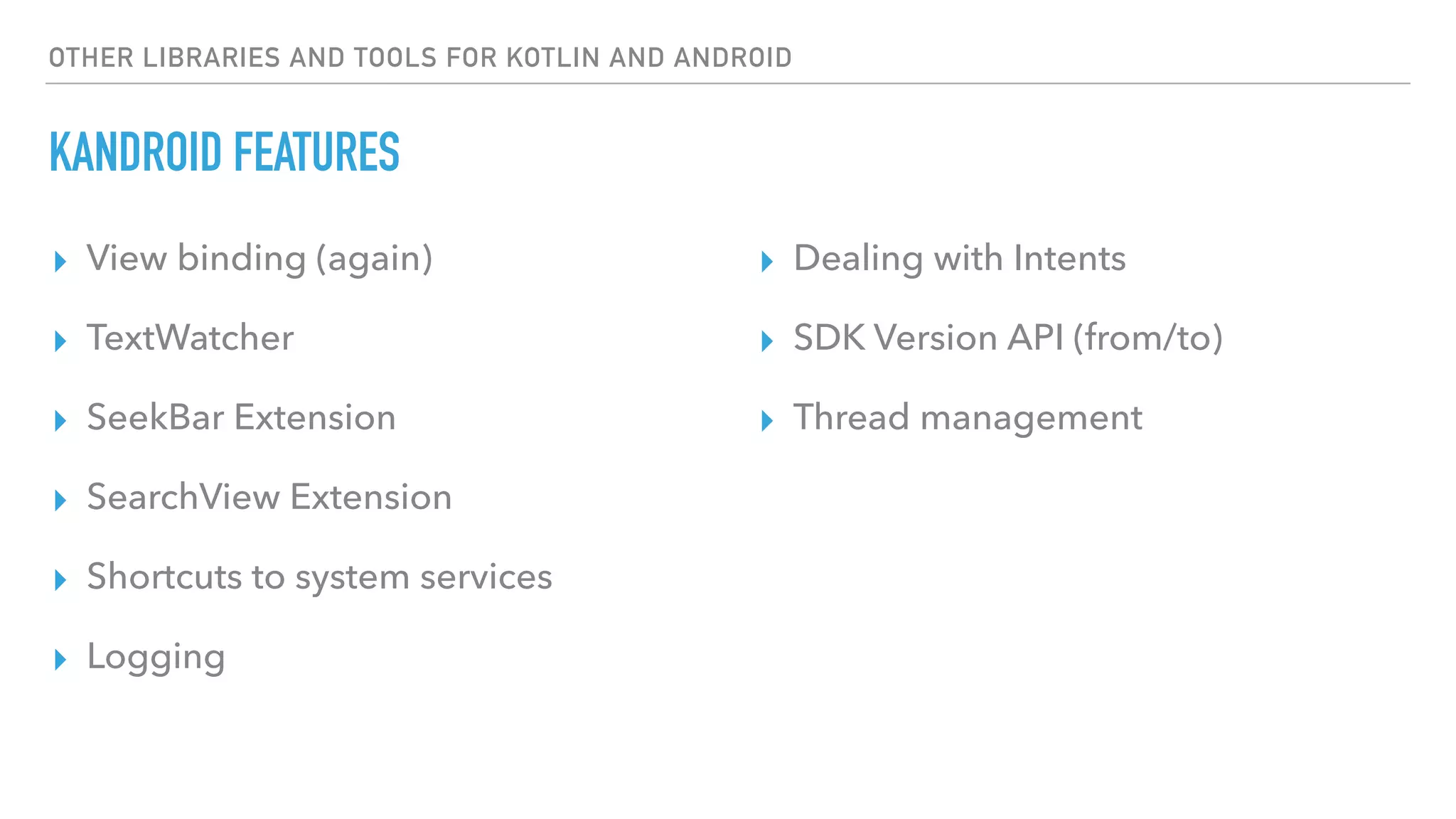 OTHER LIBRARIES AND TOOLS FOR KOTLIN AND ANDROID
KANDROID FEATURES
▸ View binding (again)
▸ TextWatcher
▸ SeekBar Extension
▸ SearchView Extension
▸ Shortcuts to system services
▸ Logging
▸ Dealing with Intents
▸ SDK Version API (from/to)
▸ Thread management
 