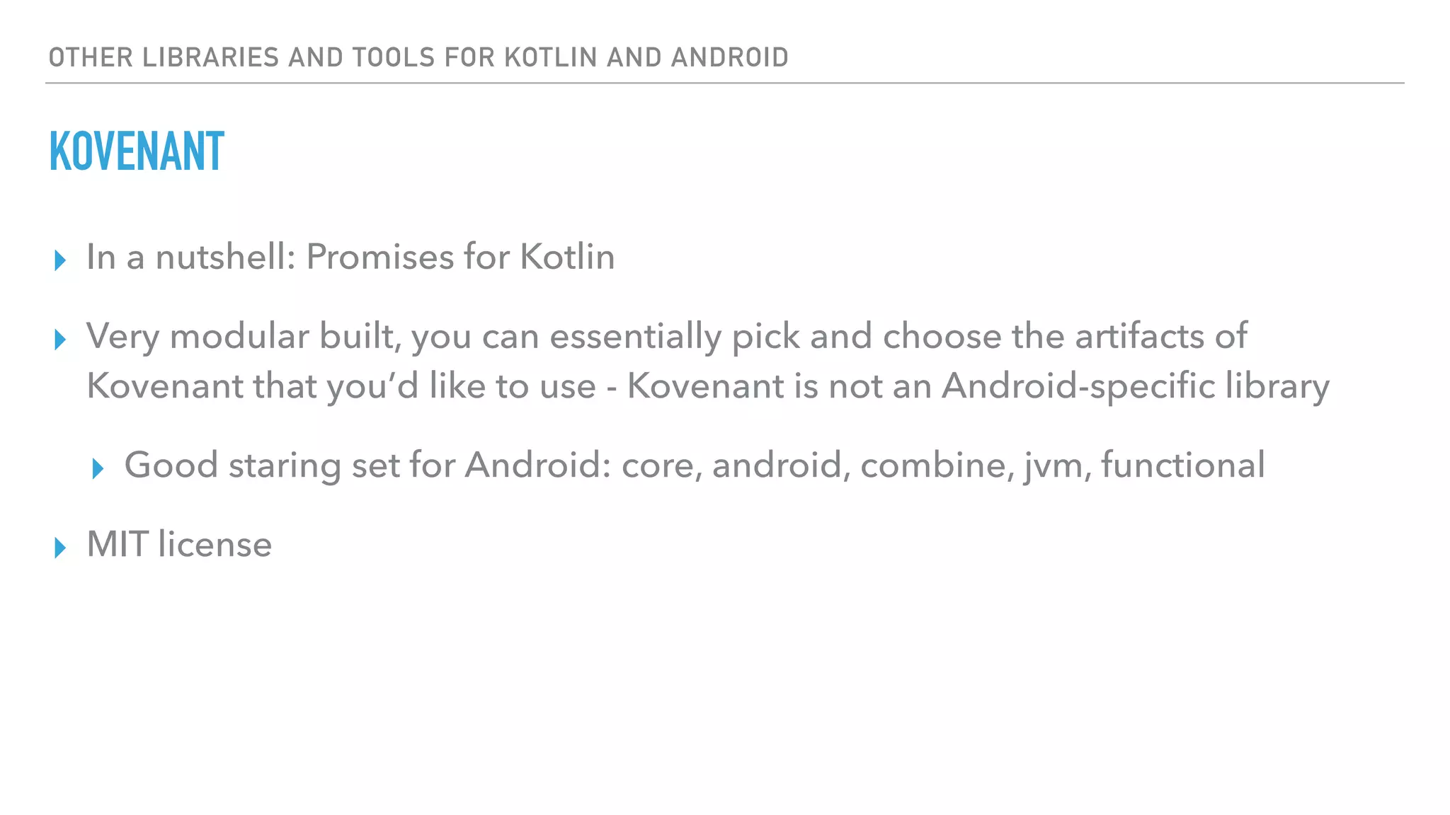 OTHER LIBRARIES AND TOOLS FOR KOTLIN AND ANDROID
KOVENANT
▸ In a nutshell: Promises for Kotlin
▸ Very modular built, you can essentially pick and choose the artifacts of
Kovenant that you’d like to use - Kovenant is not an Android-speciﬁc library
▸ Good staring set for Android: core, android, combine, jvm, functional
▸ MIT license
 