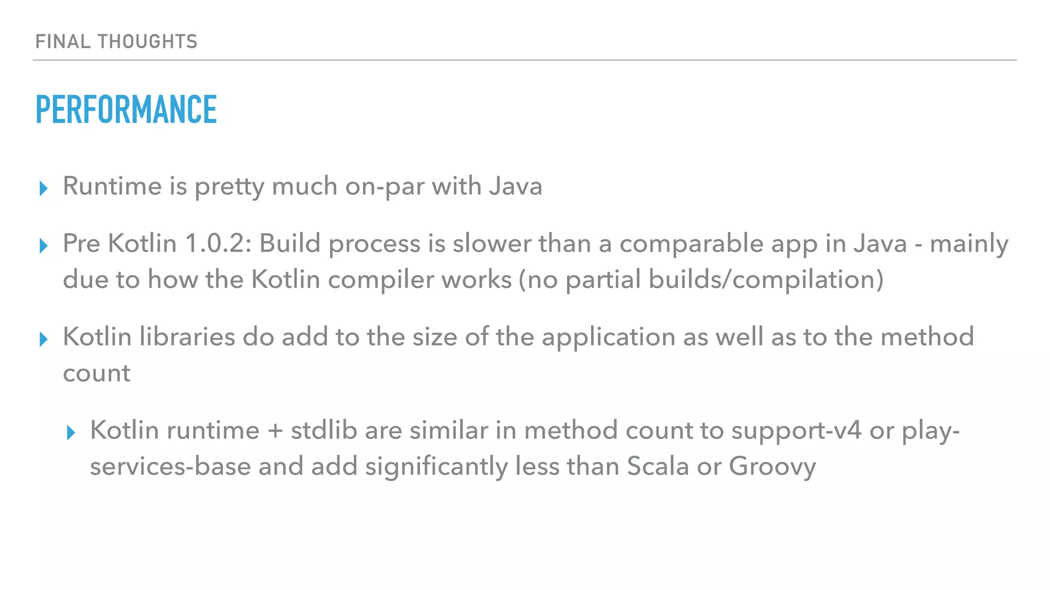 FINAL THOUGHTS
PERFORMANCE
▸ Runtime is pretty much on-par with Java
▸ Pre Kotlin 1.0.2: Build process is slower than a comparable app in Java - mainly
due to how the Kotlin compiler works (no partial builds/compilation)
▸ Kotlin libraries do add to the size of the application as well as to the method
count
▸ Kotlin runtime + stdlib are similar in method count to support-v4 or play-
services-base and add signiﬁcantly less than Scala or Groovy
 