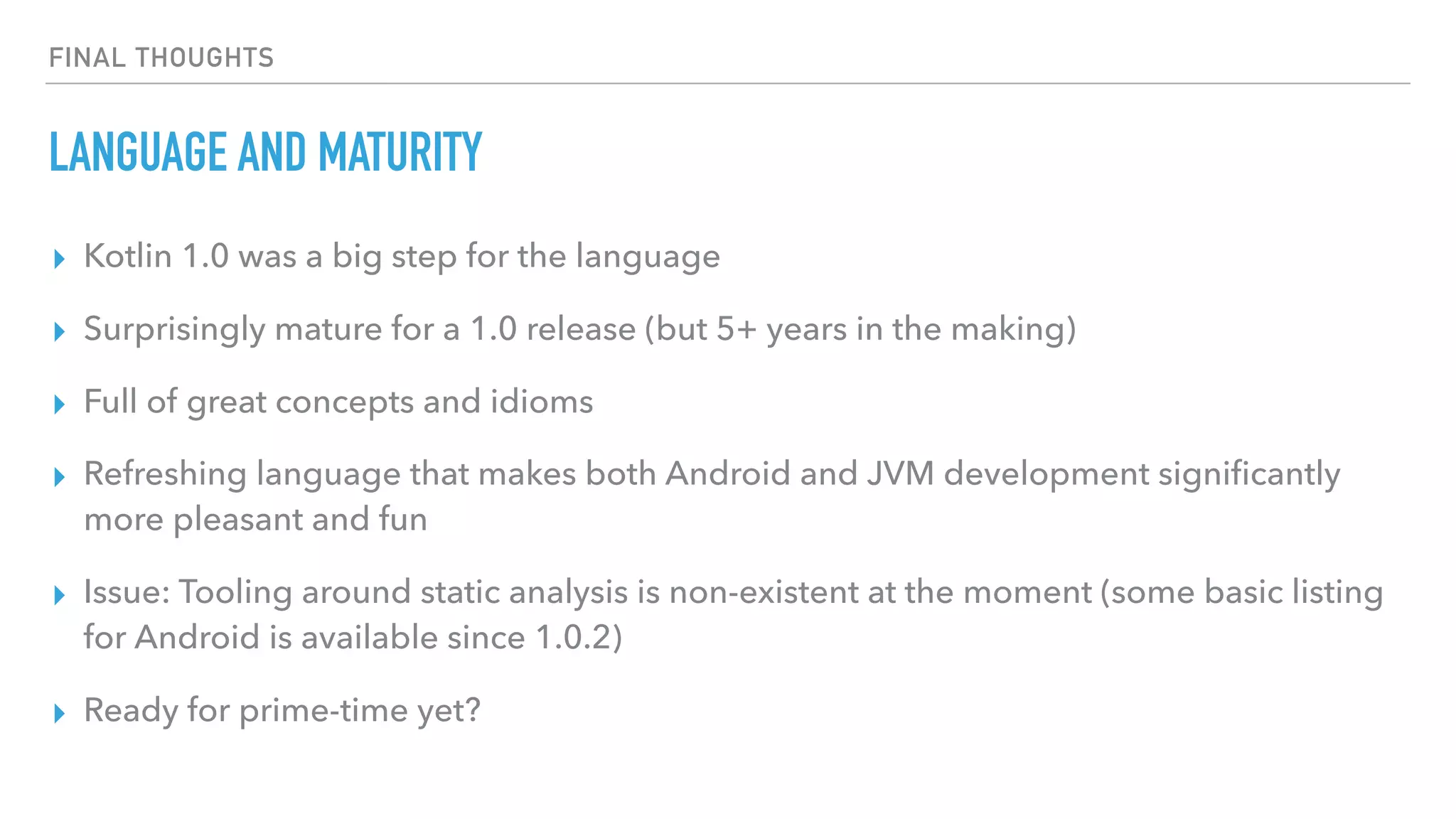 FINAL THOUGHTS
LANGUAGE AND MATURITY
▸ Kotlin 1.0 was a big step for the language
▸ Surprisingly mature for a 1.0 release (but 5+ years in the making)
▸ Full of great concepts and idioms
▸ Refreshing language that makes both Android and JVM development signiﬁcantly
more pleasant and fun
▸ Issue: Tooling around static analysis is non-existent at the moment (some basic listing
for Android is available since 1.0.2)
▸ Ready for prime-time yet?
 