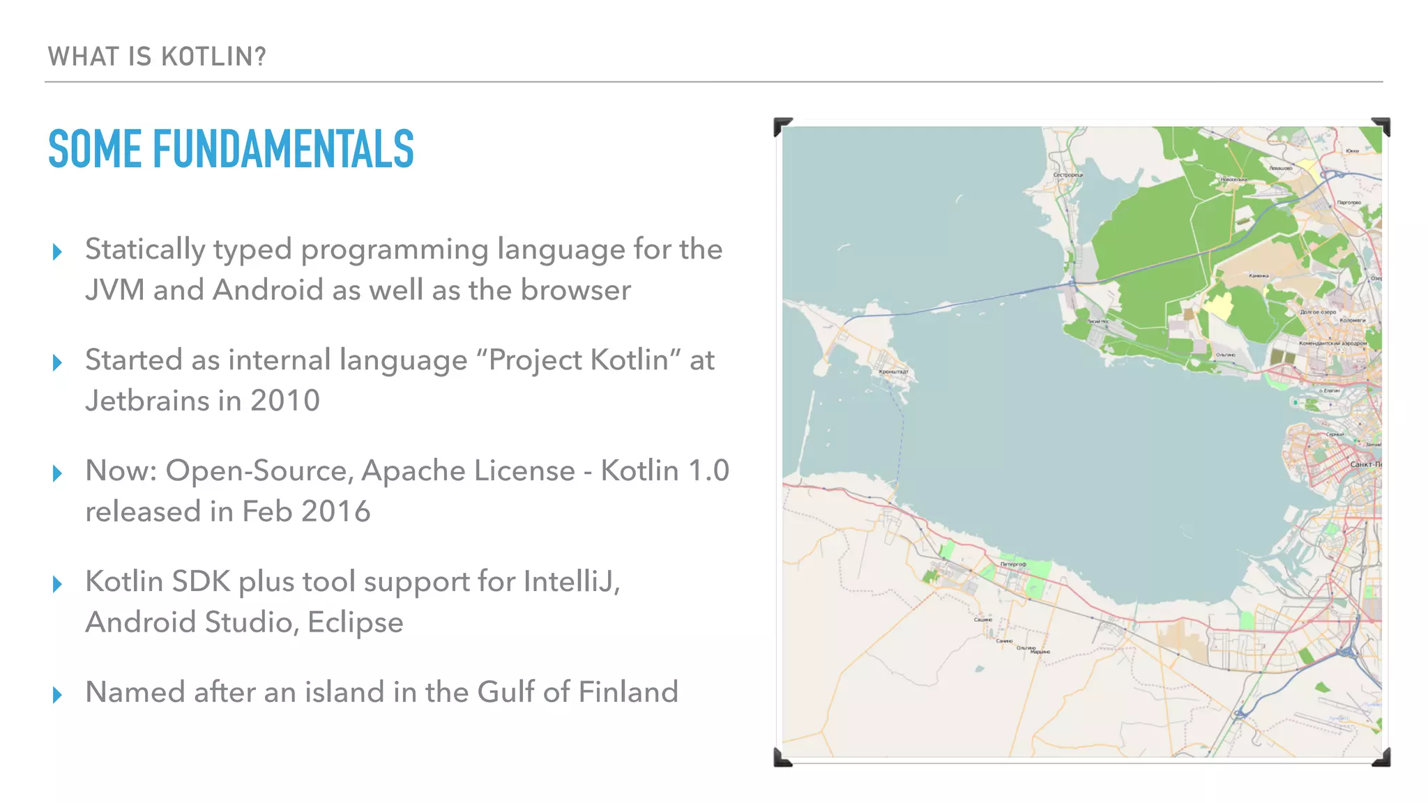 WHAT IS KOTLIN?
SOME FUNDAMENTALS
▸ Statically typed programming language for the
JVM and Android as well as the browser
▸ Started as internal language “Project Kotlin” at
Jetbrains in 2010
▸ Now: Open-Source, Apache License - Kotlin 1.0
released in Feb 2016
▸ Kotlin SDK plus tool support for IntelliJ,
Android Studio, Eclipse
▸ Named after an island in the Gulf of Finland
 