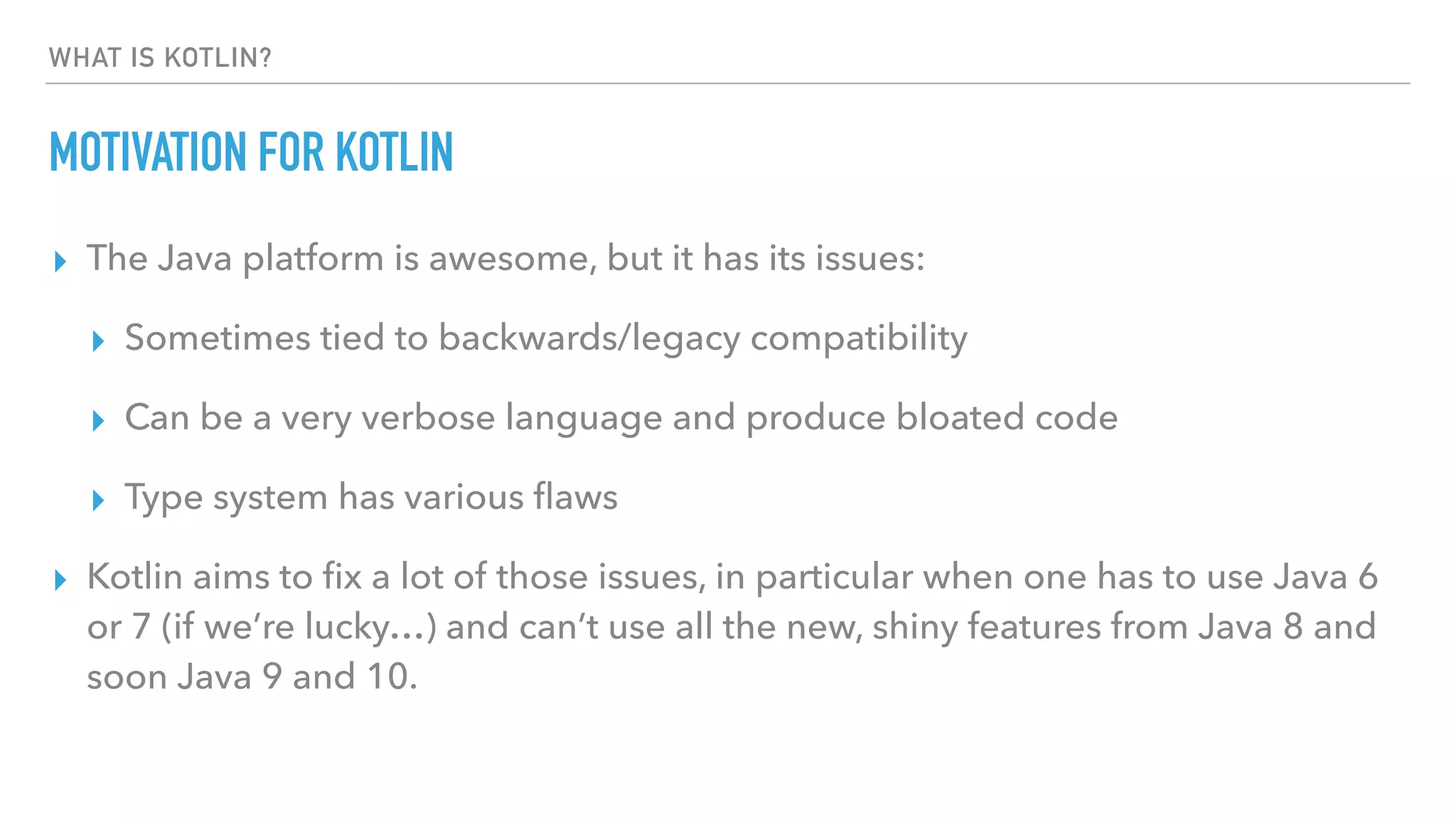 WHAT IS KOTLIN?
MOTIVATION FOR KOTLIN
▸ The Java platform is awesome, but it has its issues:
▸ Sometimes tied to backwards/legacy compatibility
▸ Can be a very verbose language and produce bloated code
▸ Type system has various ﬂaws
▸ Kotlin aims to ﬁx a lot of those issues, in particular when one has to use Java 6
or 7 (if we’re lucky…) and can’t use all the new, shiny features from Java 8 and
soon Java 9 and 10.
 