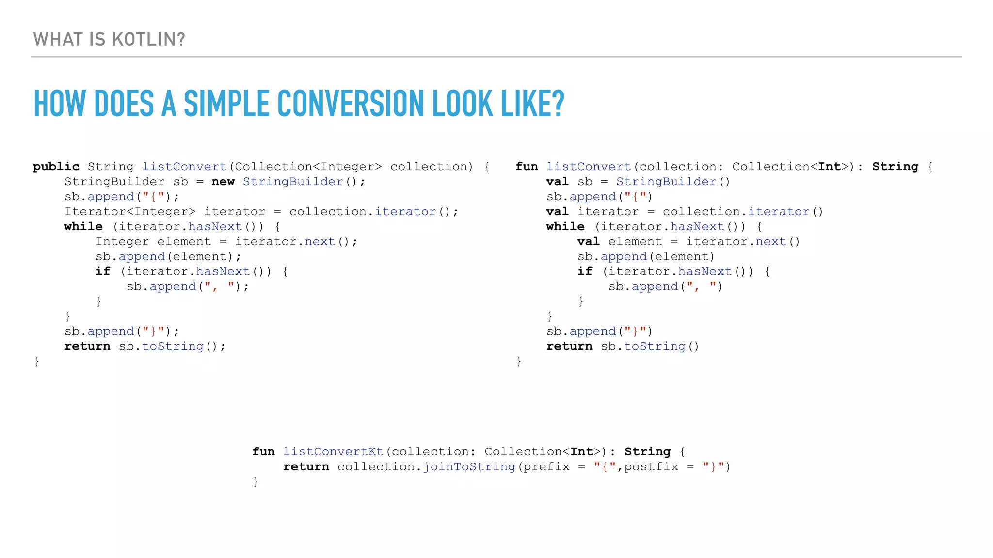 WHAT IS KOTLIN?
HOW DOES A SIMPLE CONVERSION LOOK LIKE?
public String listConvert(Collection<Integer> collection) {
StringBuilder sb = new StringBuilder();
sb.append("{");
Iterator<Integer> iterator = collection.iterator();
while (iterator.hasNext()) {
Integer element = iterator.next();
sb.append(element);
if (iterator.hasNext()) {
sb.append(", ");
}
}
sb.append("}");
return sb.toString();
}
fun listConvert(collection: Collection<Int>): String {
val sb = StringBuilder()
sb.append("{")
val iterator = collection.iterator()
while (iterator.hasNext()) {
val element = iterator.next()
sb.append(element)
if (iterator.hasNext()) {
sb.append(", ")
}
}
sb.append("}")
return sb.toString()
}
fun listConvertKt(collection: Collection<Int>): String {
return collection.joinToString(prefix = "{",postfix = "}")
}
 