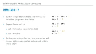 COMMON IDIOMS AND LANGUAGE CONCEPTS
IMMUTABILITY
▸ Built-in support for mutable and immutable
variables, properties and ﬁelds
▸ Keywords var and val
▸ val - immutable (recommended)
▸ var - mutable
▸ Similar concept applies for class properties, val
creates getters, var creates getters and setters
(more later)
val a: Int = 1
val b = 1
val c: Int
c = 1
var x = 23
x += 1
 