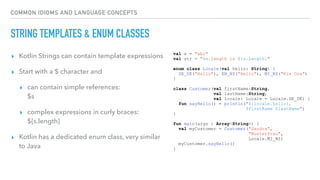 COMMON IDIOMS AND LANGUAGE CONCEPTS
STRING TEMPLATES & ENUM CLASSES
▸ Kotlin Strings can contain template expressions
▸ Start with a $ character and
▸ can contain simple references:  
$s
▸ complex expressions in curly braces:  
${s.length}
▸ Kotlin has a dedicated enum class, very similar
to Java
val s = "abc"
val str = "$s.length is ${s.length}"
enum class Locale(val hello: String) {
DE_DE("Hallo"), EN_NZ("Hello"), MI_NZ("Kia Ora")
}
class Customer(val firstName:String,
val lastName:String,
val locale: Locale = Locale.DE_DE) {
fun sayHello() = println("${locale.hello},
$firstName $lastName")
}
fun main(args : Array<String>) {
val myCustomer = Customer("Sandra",
"Musterfrau",
Locale.MI_NZ)
myCustomer.sayHello()
}
 