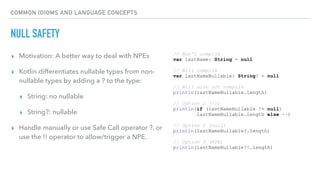 COMMON IDIOMS AND LANGUAGE CONCEPTS
NULL SAFETY
▸ Motivation: A better way to deal with NPEs
▸ Kotlin differentiates nullable types from non-
nullable types by adding a ? to the type:
▸ String: no nullable
▸ String?: nullable
▸ Handle manually or use Safe Call operator ?. or
use the !! operator to allow/trigger a NPE.
// Won't compile
var lastName: String = null
// Will compile
var lastNameNullable: String? = null
// Will also not compile
println(lastNameNullable.length)
// Option 1 (-1)
println(if (lastNameNullable != null)
lastNameNullable.length else -1)
// Option 2 (null)
println(lastNameNullable?.length)
// Option 3 (NPE)
println(lastNameNullable!!.length)
 