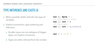 COMMON IDIOMS AND LANGUAGE CONCEPTS
TYPE INFERENCE AND CASTS (I)
▸ When possible, Kotlin will infer the type of
variables
▸ Explicit conversions, type widening and
inference
▸ Smaller types are not subtypes of bigger
types, no implicit conversion
▸ Types are often inferred from the context
val b: Byte = 1
// This won't work
val i: Int = b
// This will
val i: Int = b.toInt()
val l = 1L + 3
 