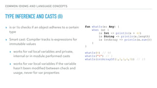 COMMON IDIOMS AND LANGUAGE CONCEPTS
TYPE INFERENCE AND CASTS (II)
▸ is or !is checks if an object adheres to a certain
type
▸ Smart cast: Compiler tracks is-expressions for
immutable values
▸ works for val local variables and private,
internal or in module performed casts
▸ works for var local variables if the variable
hasn’t been modiﬁed between check and
usage, never for var properties
fun whatIs(x: Any) {
when (x) {
is Int -> println(x + 42)
is String -> println(x.length)
is IntArray -> println(x.sum())
}
}
whatIs(4) // 46
whatIs("4") // 1
whatIs(intArrayOf(1,2,3,4,5)) // 15
 