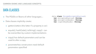 COMMON IDIOMS AND LANGUAGE CONCEPTS
DATA CLASSES
▸ The POJOs or Beans of other languages…
▸ Data classes implicitly create:
▸ getters/setters (the latter if a property is var)
▸ equals(), hashCode(), toString(), copy() - can
be overwritten by custom implementations
▸ copy() has default parameters and can be
used to alter a copy
▸ parameterless constructors need default
parameters speciﬁed
data class ChromeEncryptedPayload(
val encryptedPayload: String,
val encryptionHeader: String,
val cryptoKeyHeader: String)
 