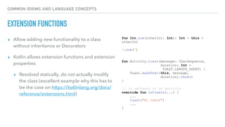 COMMON IDIOMS AND LANGUAGE CONCEPTS
EXTENSION FUNCTIONS
▸ Allow adding new functionality to a class
without inheritance or Decorators
▸ Kotlin allows extension functions and extension
properties
▸ Resolved statically, do not actually modify
the class (excellent example why this has to
be the case on https://kotlinlang.org/docs/
reference/extensions.html)
fun Int.sum(otherInt: Int): Int = this +
otherInt
3.sum(7)
fun Activity.toast(message: CharSequence,
duration: Int =
TOAST.LENGTH_SHORT) {
Toast.makeText(this, message,
duration).show()
}
// In onCreate of an Activity
override fun onCreate(...) {
...
toast("Hi there")
...
}
 