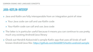 COMMON IDIOMS AND LANGUAGE CONCEPTS
JAVA-KOTLIN-INTEROP
▸ Java and Kotlin are fully interoperable from an integration point of view
▸ Your Java code can call and use Kotlin code
▸ Your Kotlin code can call and use Java code
▸ The latter is in particular useful because it means you can continue to use pretty
much any existing Android/Java library
▸ Check out Hendrik Kokocinski’s sample Kotlin app that uses all kinds of well
known Android/Java libs: https://github.com/blob0815/kotlin-android-sample
 
