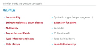 COMMON IDIOMS AND LANGUAGE CONCEPTS
OVERVIEW
▸ Immutability
▸ String templates & Enum classes
▸ Null safety
▸ Properties and Fields
▸ Type inference and casts
▸ Data classes
▸ Syntactic sugar (loops, ranges etc)
▸ Extension functions
▸ Lambdas
▸ Collection API
▸ Type-safe builders
▸ Java-Kotlin-Interop
 