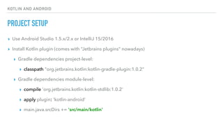 KOTLIN AND ANDROID
PROJECT SETUP
▸ Use Android Studio 1.5.x/2.x or IntelliJ 15/2016
▸ Install Kotlin plugin (comes with “Jetbrains plugins” nowadays)
▸ Gradle dependencies project-level:
▸ classpath "org.jetbrains.kotlin:kotlin-gradle-plugin:1.0.2"
▸ Gradle dependencies module-level:
▸ compile 'org.jetbrains.kotlin:kotlin-stdlib:1.0.2'
▸ apply plugin: 'kotlin-android'
▸ main.java.srcDirs += 'src/main/kotlin'
 