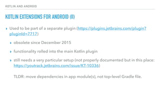 KOTLIN AND ANDROID
KOTLIN EXTENSIONS FOR ANDROID (II)
▸ Used to be part of a separate plugin (https://plugins.jetbrains.com/plugin?
pluginId=7717)
▸ obsolete since December 2015
▸ functionality rolled into the main Kotlin plugin
▸ still needs a very particular setup (not properly documented but in this place:
https://youtrack.jetbrains.com/issue/KT-10336) 
 
TLDR: move dependencies in app module(s), not top-level Gradle ﬁle.
 