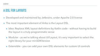 ANKO
A DSL FOR LAYOUTS
▸ Developed and maintained by Jetbrains, under Apache 2.0 license
▸ The most important element of Anko is the Layout DSL
▸ Idea: Replace XML layout deﬁnitions by Kotlin code - without having to build
the layout in a truly programmatic sense
▸ Modular - as we’re talking about UI/Layout, it’s very important to select the
right library for your minSDKVersion
▸ Extensible - you can add your own DSL elements for custom UI controls
 