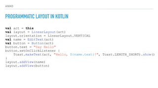 ANKO
PROGRAMMATIC LAYOUT IN KOTLIN
val act = this
val layout = LinearLayout(act)
layout.orientation = LinearLayout.VERTICAL
val name = EditText(act)
val button = Button(act)
button.text = "Say Hello"
button.setOnClickListener {
Toast.makeText(act, "Hello, ${name.text}!", Toast.LENGTH_SHORT).show()
}
layout.addView(name)
layout.addView(button)
 