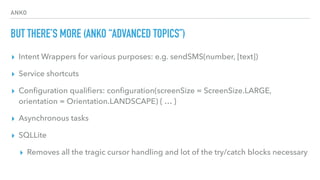 ANKO
BUT THERE’S MORE (ANKO “ADVANCED TOPICS”)
▸ Intent Wrappers for various purposes: e.g. sendSMS(number, [text])
▸ Service shortcuts
▸ Conﬁguration qualiﬁers: conﬁguration(screenSize = ScreenSize.LARGE,
orientation = Orientation.LANDSCAPE) { … }
▸ Asynchronous tasks
▸ SQLLite
▸ Removes all the tragic cursor handling and lot of the try/catch blocks necessary
 