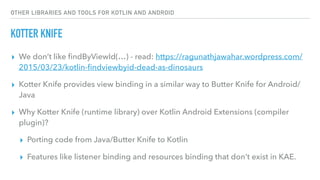 OTHER LIBRARIES AND TOOLS FOR KOTLIN AND ANDROID
KOTTER KNIFE
▸ We don’t like ﬁndByViewId(…) - read: https://ragunathjawahar.wordpress.com/
2015/03/23/kotlin-ﬁndviewbyid-dead-as-dinosaurs
▸ Kotter Knife provides view binding in a similar way to Butter Knife for Android/
Java
▸ Why Kotter Knife (runtime library) over Kotlin Android Extensions (compiler
plugin)?
▸ Porting code from Java/Butter Knife to Kotlin
▸ Features like listener binding and resources binding that don’t exist in KAE.
 