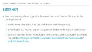 OTHER LIBRARIES AND TOOLS FOR KOTLIN AND ANDROID
BUTTER KNIFE
▸ Not much to say about it, probably one of the most famous libraries in the
Android world.
▸ Butter Knife was difﬁcult to use with Kotlin in the beginning
▸ Since Kotlin 1.0 RC you can in fact just use Butter Knife in your Kotlin code
▸ Sample code for Butter Knife/Kotlin in the ofﬁcial Jetbrains Kotlin Examples
repo (https://github.com/JetBrains/kotlin-examples/tree/master/gradle/
android-butterknife)
 