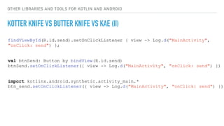 OTHER LIBRARIES AND TOOLS FOR KOTLIN AND ANDROID
KOTTER KNIFE VS BUTTER KNIFE VS KAE (II)
findViewById(R.id.send).setOnClickListener { view -> Log.d("MainActivity",
"onClick: send") };
val btnSend: Button by bindView(R.id.send)
btnSend.setOnClickListener({ view -> Log.d("MainActivity", "onClick: send") })
import kotlinx.android.synthetic.activity_main.*
btn_send.setOnClickListener({ view -> Log.d("MainActivity", "onClick: send") })
 