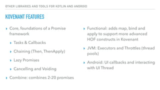 OTHER LIBRARIES AND TOOLS FOR KOTLIN AND ANDROID
KOVENANT FEATURES
▸ Core, foundations of a Promise
framework
▸ Tasks & Callbacks
▸ Chaining (Then, ThenApply)
▸ Lazy Promises
▸ Cancelling and Voiding
▸ Combine: combines 2-20 promises
▸ Functional: adds map, bind and
apply to support more advanced
HOF constructs in Kovenant
▸ JVM: Executors and Throttles (thread
pools)
▸ Android: UI callbacks and interacting
with UI Thread
 