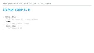 OTHER LIBRARIES AND TOOLS FOR KOTLIN AND ANDROID
KOVENANT EXAMPLES (II)
promiseOnUi {
// do some UI preparation
} then {
// the actual work
} successUi {
// update UI
}
 