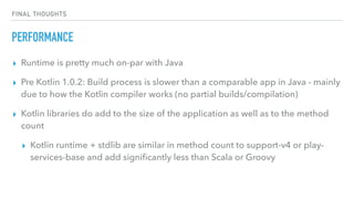 FINAL THOUGHTS
PERFORMANCE
▸ Runtime is pretty much on-par with Java
▸ Pre Kotlin 1.0.2: Build process is slower than a comparable app in Java - mainly
due to how the Kotlin compiler works (no partial builds/compilation)
▸ Kotlin libraries do add to the size of the application as well as to the method
count
▸ Kotlin runtime + stdlib are similar in method count to support-v4 or play-
services-base and add signiﬁcantly less than Scala or Groovy
 