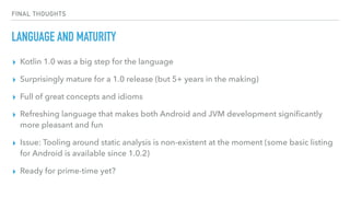 FINAL THOUGHTS
LANGUAGE AND MATURITY
▸ Kotlin 1.0 was a big step for the language
▸ Surprisingly mature for a 1.0 release (but 5+ years in the making)
▸ Full of great concepts and idioms
▸ Refreshing language that makes both Android and JVM development signiﬁcantly
more pleasant and fun
▸ Issue: Tooling around static analysis is non-existent at the moment (some basic listing
for Android is available since 1.0.2)
▸ Ready for prime-time yet?
 