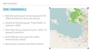 WHAT IS KOTLIN?
SOME FUNDAMENTALS
▸ Statically typed programming language for the
JVM and Android as well as the browser
▸ Started as internal language “Project Kotlin” at
Jetbrains in 2010
▸ Now: Open-Source, Apache License - Kotlin 1.0
released in Feb 2016
▸ Kotlin SDK plus tool support for IntelliJ,
Android Studio, Eclipse
▸ Named after an island in the Gulf of Finland
 