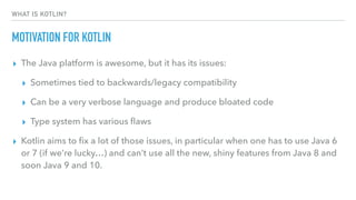 WHAT IS KOTLIN?
MOTIVATION FOR KOTLIN
▸ The Java platform is awesome, but it has its issues:
▸ Sometimes tied to backwards/legacy compatibility
▸ Can be a very verbose language and produce bloated code
▸ Type system has various ﬂaws
▸ Kotlin aims to ﬁx a lot of those issues, in particular when one has to use Java 6
or 7 (if we’re lucky…) and can’t use all the new, shiny features from Java 8 and
soon Java 9 and 10.
 