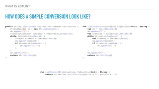 WHAT IS KOTLIN?
HOW DOES A SIMPLE CONVERSION LOOK LIKE?
public String listConvert(Collection<Integer> collection) {
StringBuilder sb = new StringBuilder();
sb.append("{");
Iterator<Integer> iterator = collection.iterator();
while (iterator.hasNext()) {
Integer element = iterator.next();
sb.append(element);
if (iterator.hasNext()) {
sb.append(", ");
}
}
sb.append("}");
return sb.toString();
}
fun listConvert(collection: Collection<Int>): String {
val sb = StringBuilder()
sb.append("{")
val iterator = collection.iterator()
while (iterator.hasNext()) {
val element = iterator.next()
sb.append(element)
if (iterator.hasNext()) {
sb.append(", ")
}
}
sb.append("}")
return sb.toString()
}
fun listConvertKt(collection: Collection<Int>): String {
return collection.joinToString(prefix = "{",postfix = "}")
}
 