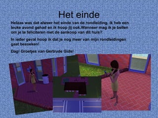 Het einde Helaas was dat alweer het einde van de rondleiding, ik heb een leuke avond gehad en ik hoop jij ook.Wanneer mag ik je bellen om je te feliciteren met de aankoop van dit huis? In ieder geval hoop ik dat je nog meer van mijn rondleidingen gaat bezoeken! Dag! Groetjes van Gertrude Gids! 