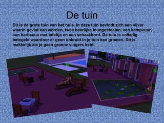 De tuin Dit is de grote tuin van het huis. In deze tuin bevindt zich een vijver waarin gevist kan worden, twee heerlijke loungestoelen, een kampvuur, een barbecue met tafeltje en een schaakbord. De tuin is volledig betegeld waardoor er geen onkruid in je tuin kan groeien. Dit is makkelijk als je geen groene vingers hebt. 