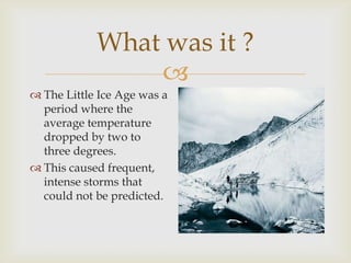 What was it ?The Little Ice Age was a period where the average temperature dropped by two to three degrees.This caused frequent, intense storms that could not be predicted.
