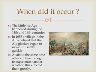 When did it occur ?The Little Ice Age happened during the 14th and 19th centuriesIn 1653 a village in the Alps noticed that the Alp glaciers began to move unusually quickly At about the same time other continents began to experience harsher weather, this effected them greatly.