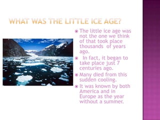 What was the little ice age?The little ice age was not the one we think of that took place thousands  of years ago.  In fact, it began to take place just 7 centuries ago.Many died from this sudden cooling.It was known by both America and in Europe as the year without a summer.