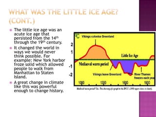 What was the little ice age? (Cont.)The little ice age was an acute ice age that persisted from the 14th through the 19th century.It changed the world in ways we would never think possible. For example: New York harbor froze solid which allowed people to walk from Manhattan to Staten Island. A great change in climate like this was powerful enough to change history.