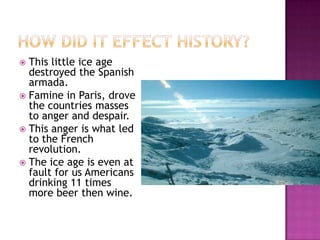 How did it Effect History?This little ice age destroyed the Spanish armada.Famine in Paris, drove the countries masses to anger and despair.This anger is what led to the French revolution.The ice age is even at fault for us Americans drinking 11 times more beer then wine.