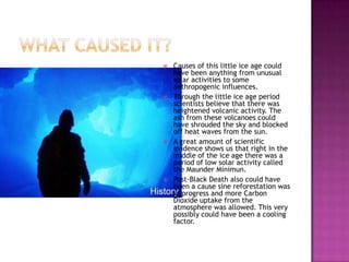 What caused it?Causes of this little ice age could have been anything from unusual solar activities to some anthropogenic influences.Through the little ice age period scientists believe that there was heightened volcanic activity. The ash from these volcanoes could have shrouded the sky and blocked off heat waves from the sun.A great amount of scientific evidence shows us that right in the middle of the ice age there was a period of low solar activity called the Maunder Minimun. Post-Black Death also could have been a cause sine reforestation was in progress and more Carbon Dioxide uptake from the atmosphere was allowed. This very possibly could have been a cooling factor.  