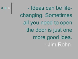 - Ideas can be life-changing. Sometimes all you need to open the door is just one more good idea. - Jim Rohn  
