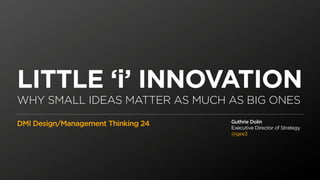 LITTLE ‘i’ INNOVATION
WHY SMALL IDEAS MATTER AS MUCH AS BIG ONES
                                    Guthrie Dolin
DMI Design/Management Thinking 24   Executive Director of Strategy
                                    @gee3
 
