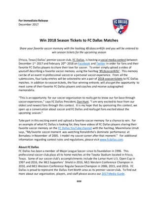 For Immediate Release
December 2017
Win 2018 Season Tickets to FC Dallas Matches
Share your favorite soccer memory with the hashtag #fcdsoccer4life and you will be entered to
win season tickets for the upcoming season
[Frisco, Texas] Dallas’ premier soccer club, FC Dallas, is hosting a social media contest between
December 1st, 2017 and February 20th, 2018 on Facebook and Twitter in order for fans and their
favorite FC Dallas players to share their love for soccer. To enter simply upload a video of
yourself describing a favorite soccer memory using the hashtag ‘#fcdsoccer4life’. This memory
can be of an event in professional soccer or a personal soccer experience. From all the
submissions, four lucky entries will be selected to win a pair of 2018 season tickets to FC Dallas
matches. In addition to season tickets, the four winning entrants will also get the opportunity to
meet some of their favorite FC Dallas players and coaches and receive autographed
memorabilia.
“This is an opportunity for our soccer organization to really get to know our fan base through
soccer experiences,” says FC Dallas President, Dan Hunt. “I am very excited to hear from our
oldest and newest fans through this contest. It is my hope that by sponsoring this contest, we
open up a conversation about soccer and FC Dallas and really get fans excited about the
upcoming season.”
Take part in this exciting event and upload a favorite soccer memory for a chance to win. For
an example of what FC Dallas is looking for, they have videos of FC Dallas players sharing their
favorite soccer memory on the FC Dallas YouTube channel with the hashtag. Maximiliano Urruti
says, “My favorite soccer moment was watching Ronaldinho’s dominate performance at
Bernabeu in November of 2005. I model my soccer career after that moment.” For additional
information regarding contest rules and regulations, please visit www.fcdallas.com.
About FC Dallas
FC Dallas has been a member of Major League Soccer since its foundation in 1996. This
professional soccer club plays all its home matches at the Toyota Stadium located in Frisco,
Texas. Some of our soccer club’s accomplishments include the Lamar Hunt U.S. Open Cup in
1997 and 2016, the MLS Supporters’ Shield in 2016, MLS Western Conference Champion in
2010, and MLS Western Conference Regular Season Champion in 2006, 2015, and 2016. FC
Dallas is proud to represent the Dallas-Fort Worth area as its premier soccer club. To find out
more about our organization, players, and staff please access our 2017 Media Guide.
###
 