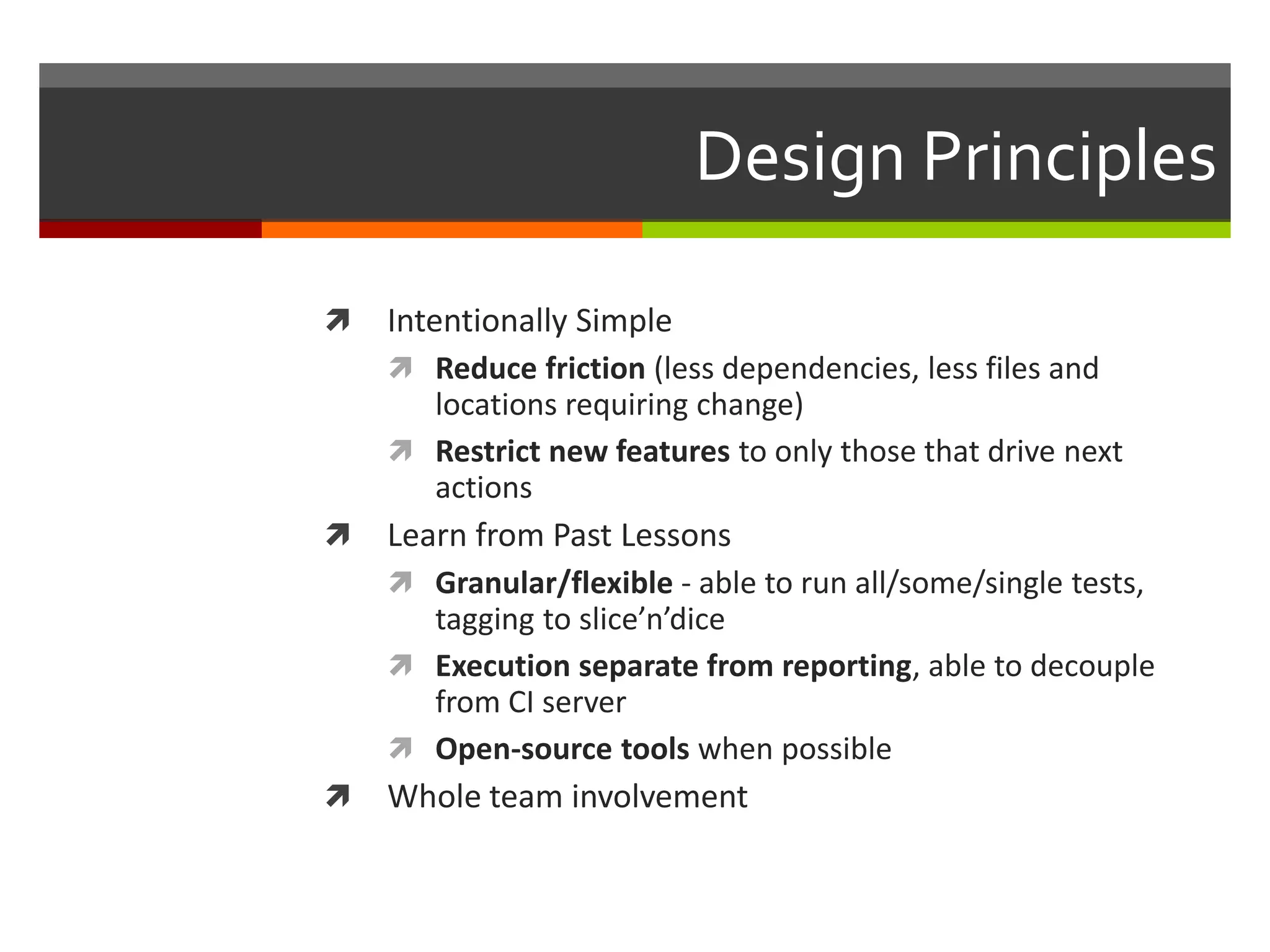 Design Principles
 Intentionally Simple
 Reduce friction (less dependencies, less files and
locations requiring change)
 Restrict new features to only those that drive next
actions
 Learn from Past Lessons
 Granular/flexible - able to run all/some/single tests,
tagging to slice’n’dice
 Execution separate from reporting, able to decouple
from CI server
 Open-source tools when possible
 Whole team involvement
 