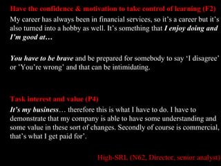 Have the confidence & motivation to take control of learning (F2) 
My career has always been in financial services, so it’s a career but it’s 
also turned into a hobby as well. It’s something that I enjoy doing and 
I’m good at… 
You have to be brave and be prepared for somebody to say ‘I disagree’ 
or ’You’re wrong’ and that can be intimidating. 
Task interest and value (P4) 
It’s my business… therefore this is what I have to do. I have to 
demonstrate that my company is able to have some understanding and 
some value in these sort of changes. Secondly of course is commercial, 
that’s what I get paid for’. 
High-SRL (N62, Director, senior analyst) 
 