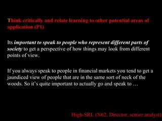 Think critically and relate learning to other potential areas of 
application (P1) 
Its important to speak to people who represent different parts of 
society to get a perspective of how things may look from different 
points of view. 
If you always speak to people in financial markets you tend to get a 
jaundiced view of people that are in the same sort of neck of the 
woods. So it’s quite important to actually go and speak to … 
High-SRL (N62, Director, senior analyst) 
 